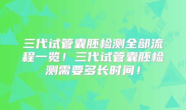 三代试管囊胚检测全部流程一览！三代试管囊胚检测需要多长时间！