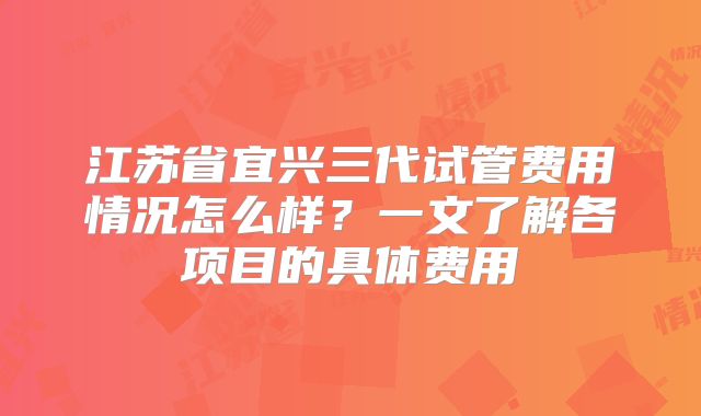江苏省宜兴三代试管费用情况怎么样？一文了解各项目的具体费用