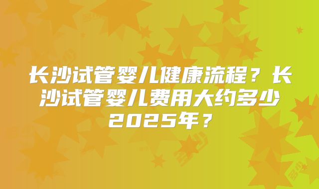 长沙试管婴儿健康流程？长沙试管婴儿费用大约多少2025年？