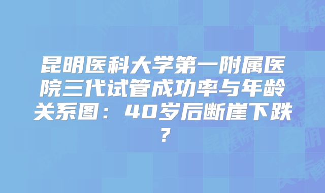 昆明医科大学第一附属医院三代试管成功率与年龄关系图：40岁后断崖下跌？