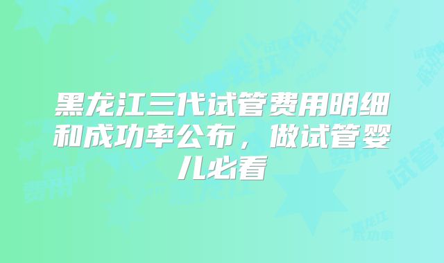 黑龙江三代试管费用明细和成功率公布,做试管婴儿必看