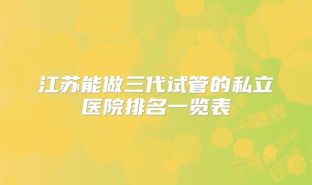 江苏能做三代试管的私立医院排名一览表