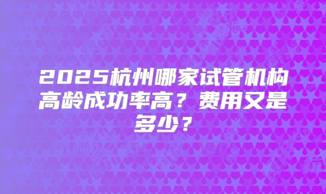 2025杭州哪家试管机构高龄成功率高？费用又是多少？