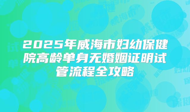2025年威海市妇幼保健院高龄单身无婚姻证明试管流程全攻略