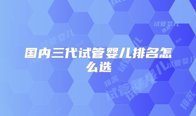 国内三代试管婴儿排名怎么选