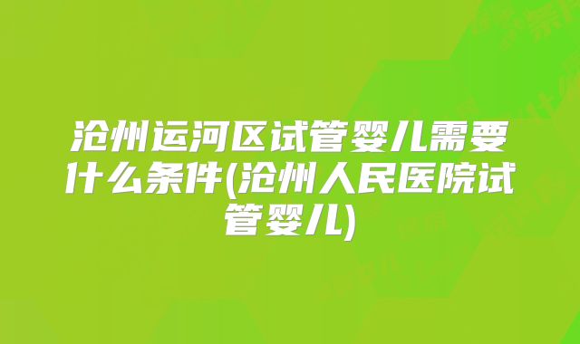 沧州运河区试管婴儿需要什么条件(沧州人民医院试管婴儿)