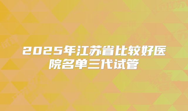 2025年江苏省比较好医院名单三代试管