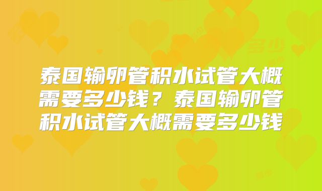 泰国输卵管积水试管大概需要多少钱?泰国输卵管积水试管大概需要多少钱