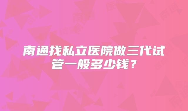南通找私立医院做三代试管一般多少钱？