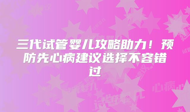 三代试管婴儿攻略助力！预防先心病建议选择不容错过
