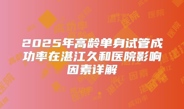 2025年高龄单身试管成功率在湛江久和医院影响因素详解