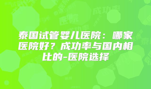 泰国试管婴儿医院：哪家医院好？成功率与国内相比的-医院选择