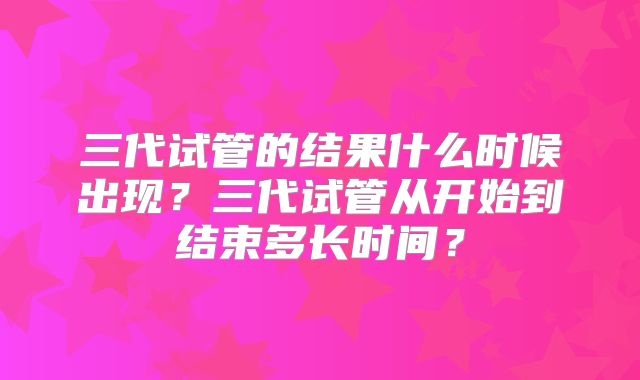 三代试管的结果什么时候出现？三代试管从开始到结束多长时间？