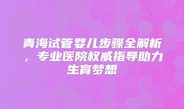 青海试管婴儿步骤全解析，专业医院权威指导助力生育梦想