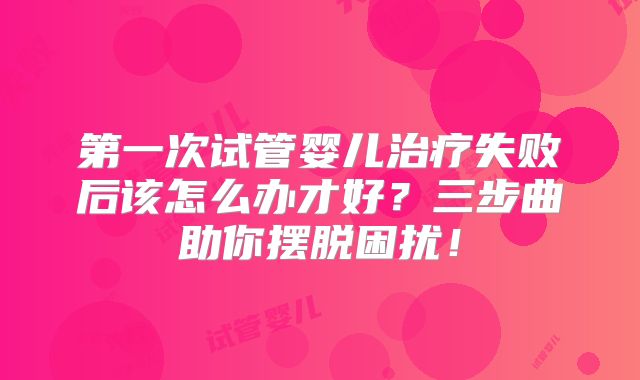 第一次试管婴儿治疗失败后该怎么办才好？三步曲助你摆脱困扰！