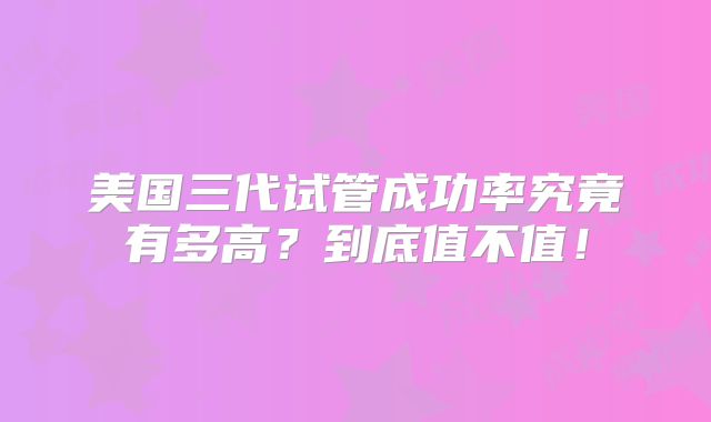 美国三代试管成功率究竟有多高?到底值不值!