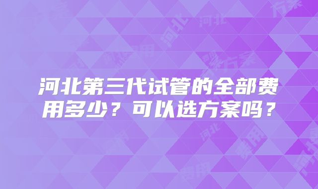 河北第三代试管的全部费用多少?可以选方案吗?