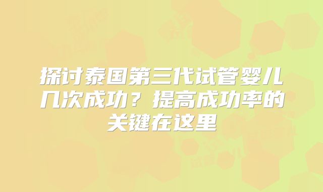 探讨泰国第三代试管婴儿几次成功?提高成功率的关键在这里