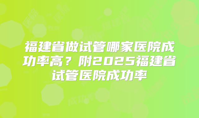 福建省做试管哪家医院成功率高？附2025福建省试管医院成功率