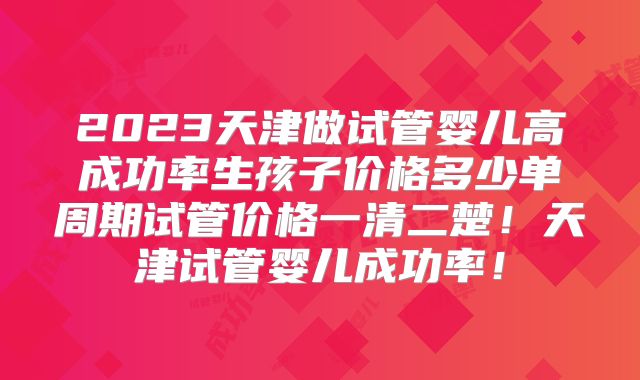 2023天津做试管婴儿高成功率生孩子价格多少单周期试管价格一清二楚！天津试管婴儿成功率！