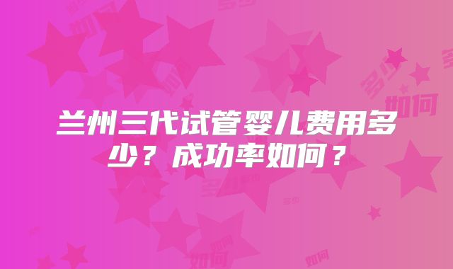 兰州三代试管婴儿费用多少？成功率如何？