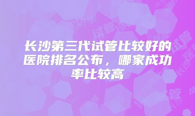 长沙第三代试管比较好的医院排名公布，哪家成功率比较高