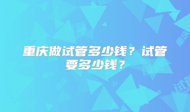 重庆做试管多少钱？试管要多少钱？
