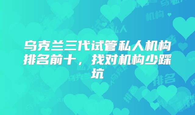 乌克兰三代试管私人机构排名前十，找对机构少踩坑