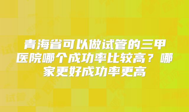 青海省可以做试管的三甲医院哪个成功率比较高？哪家更好成功率更高