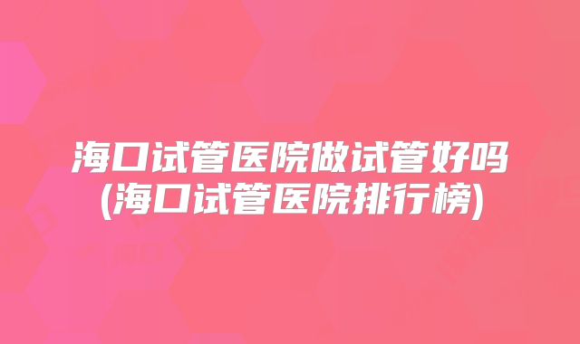 海口试管医院做试管好吗(海口试管医院排行榜)