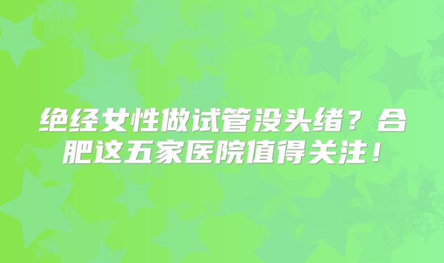 绝经女性做试管没头绪？合肥这五家医院值得关注！