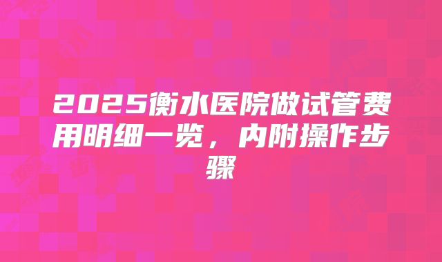 2025衡水医院做试管费用明细一览,内附操作步骤