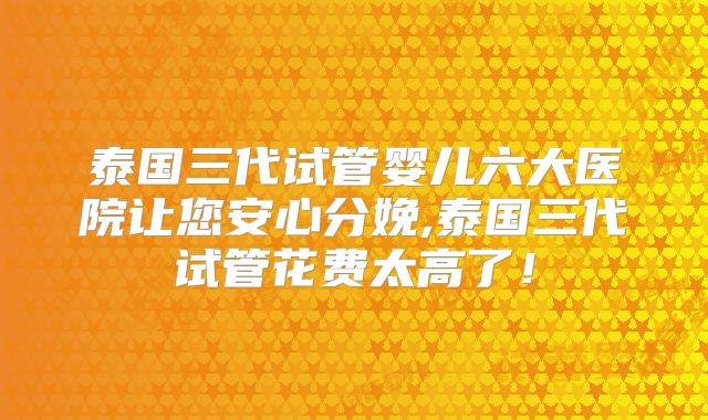 泰国三代试管婴儿六大医院让您安心分娩,泰国三代试管花费太高了！