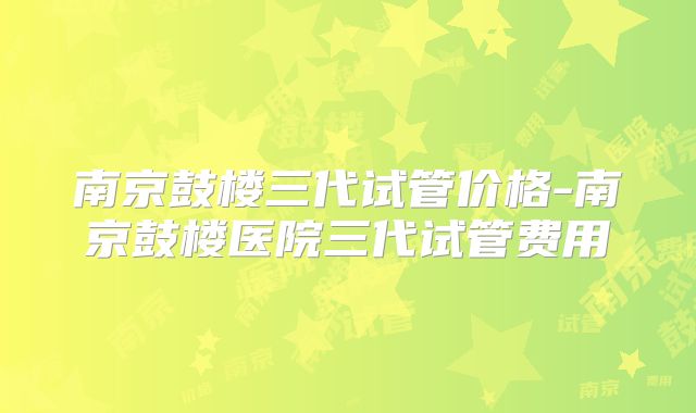 南京鼓楼三代试管价格-南京鼓楼医院三代试管费用