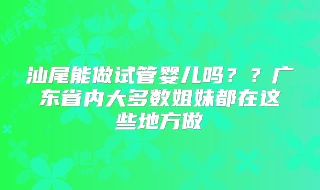 汕尾能做试管婴儿吗??广东省内大多数姐妹都在这些地方做