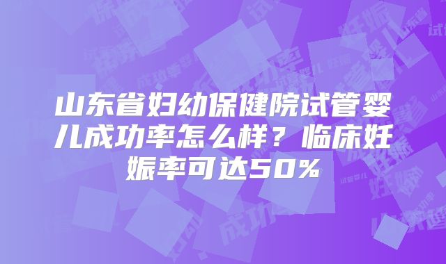 山东省妇幼保健院试管婴儿成功率怎么样？临床妊娠率可达50%