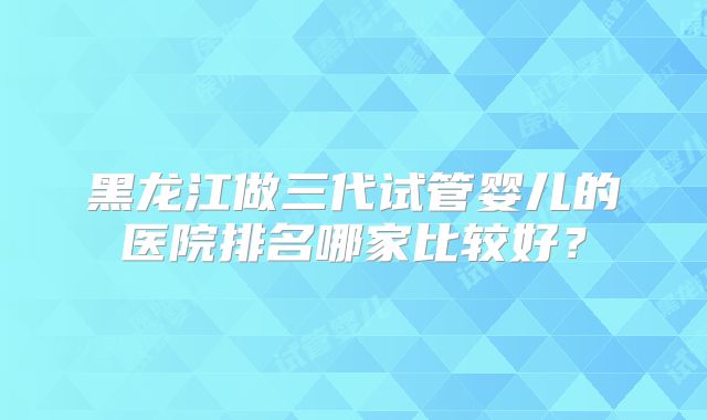 黑龙江做三代试管婴儿的医院排名哪家比较好？