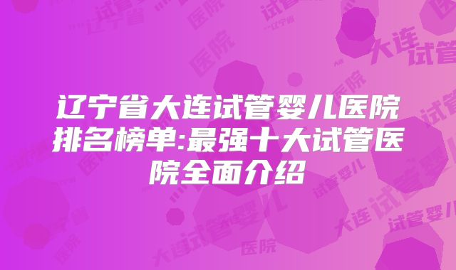 辽宁省大连试管婴儿医院排名榜单:最强十大试管医院全面介绍