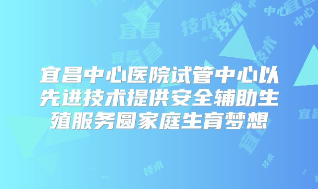 宜昌中心医院试管中心以先进技术提供安全辅助生殖服务圆家庭生育梦想