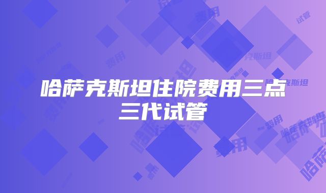 哈萨克斯坦住院费用三点三代试管