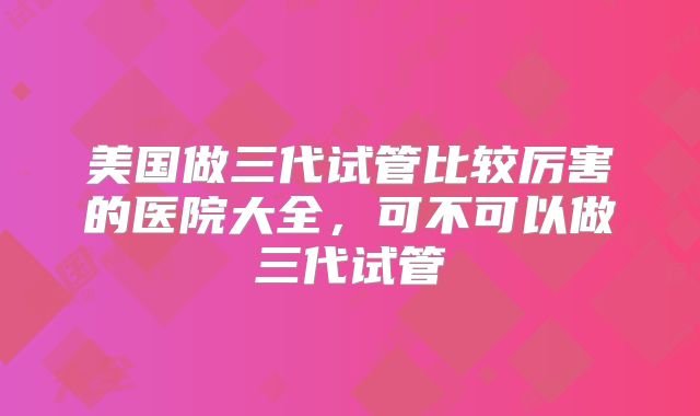 美国做三代试管比较厉害的医院大全，可不可以做三代试管
