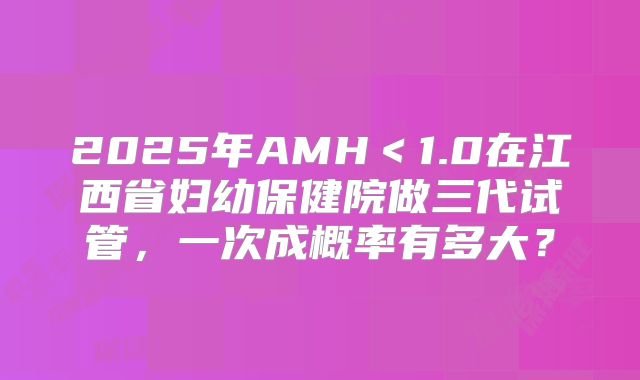 2025年AMH<1.0在江西省妇幼保健院做三代试管,一次成概率有多大?
