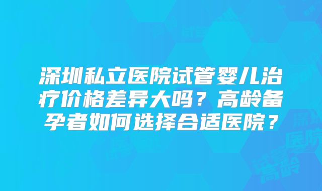 深圳私立医院试管婴儿治疗价格差异大吗?高龄备孕者如何选择合适医院?