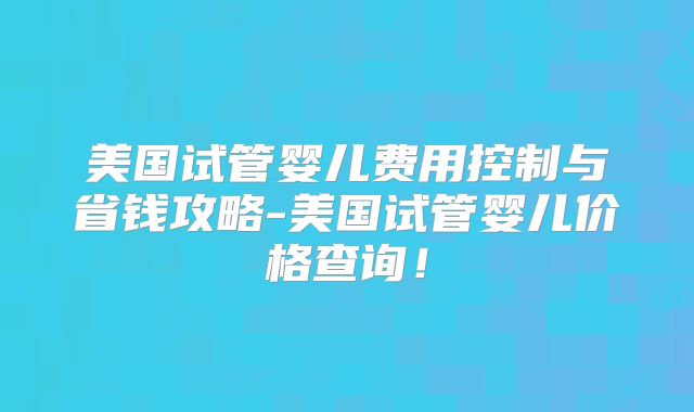 美国试管婴儿费用控制与省钱攻略-美国试管婴儿价格查询！