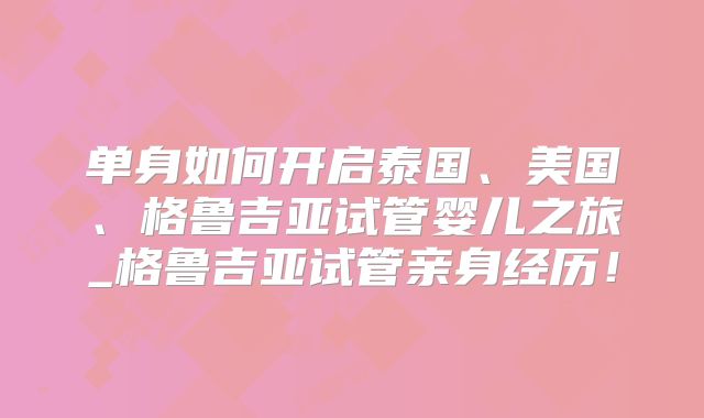 单身如何开启泰国、美国、格鲁吉亚试管婴儿之旅_格鲁吉亚试管亲身经历！
