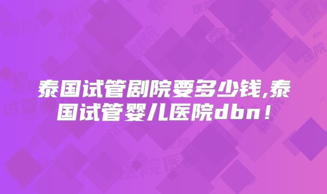泰国试管剧院要多少钱,泰国试管婴儿医院dbn！