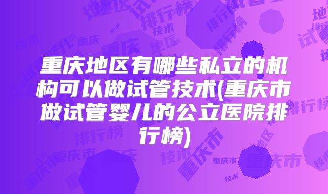 重庆地区有哪些私立的机构可以做试管技术(重庆市做试管婴儿的公立医院排行榜)