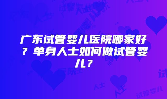 广东试管婴儿医院哪家好？单身人士如何做试管婴儿？