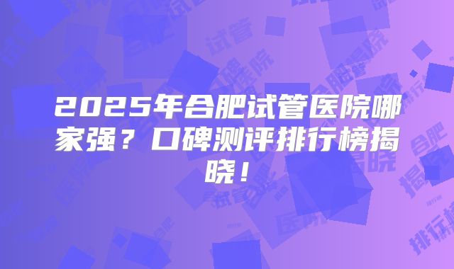 2025年合肥试管医院哪家强？口碑测评排行榜揭晓！