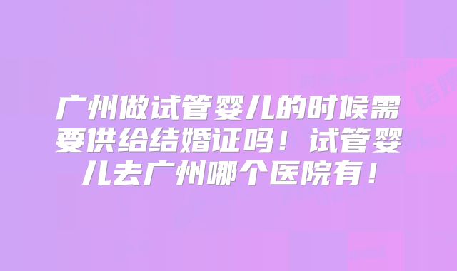 广州做试管婴儿的时候需要供给结婚证吗！试管婴儿去广州哪个医院有！